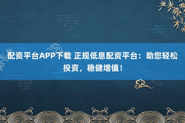 配资平台APP下载 正规低息配资平台:助您轻松投资,稳健增值!