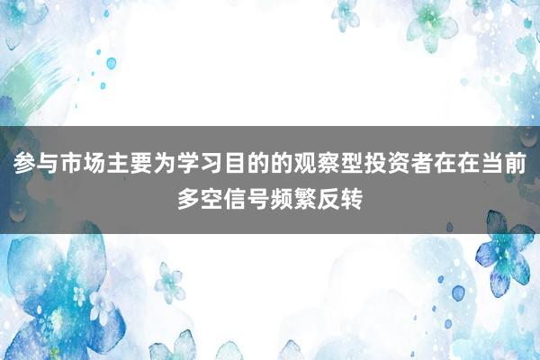 参与市场主要为学习目的的观察型投资者在在当前多空信号频繁反转