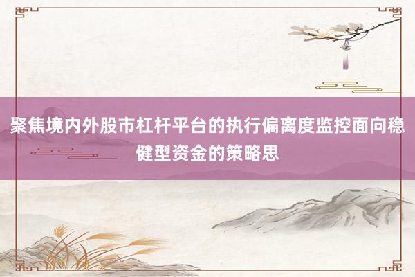 聚焦境内外股市杠杆平台的执行偏离度监控面向稳健型资金的策略思
