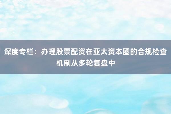 深度专栏：办理股票配资在亚太资本圈的合规检查机制从多轮复盘中