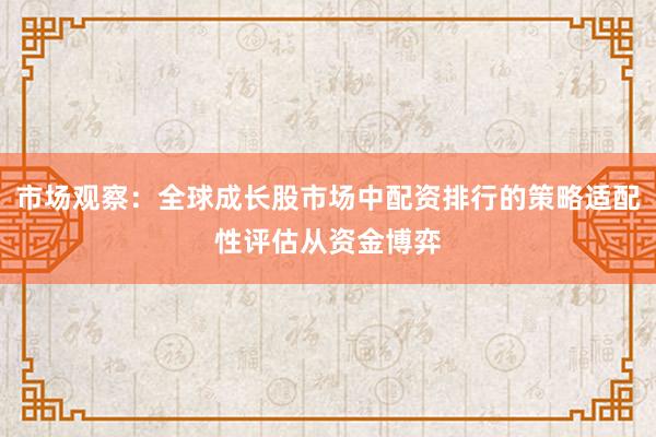 市场观察：全球成长股市场中配资排行的策略适配性评估从资金博弈
