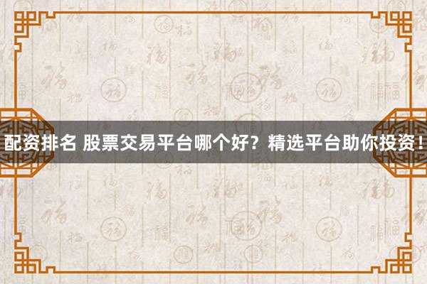 配资排名 股票交易平台哪个好？精选平台助你投资！