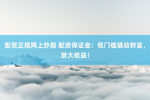 配资正规网上炒股 配资保证金：低门槛撬动财富，放大收益！