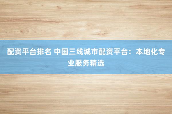 配资平台排名 中国三线城市配资平台：本地化专业服务精选