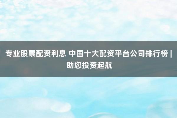 专业股票配资利息 中国十大配资平台公司排行榜 | 助您投资起航