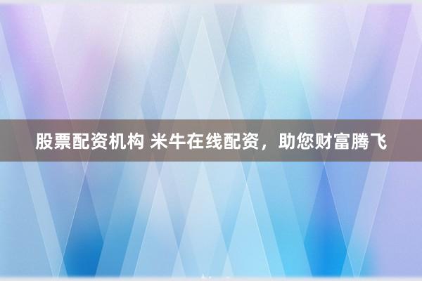 股票配资机构 米牛在线配资，助您财富腾飞
