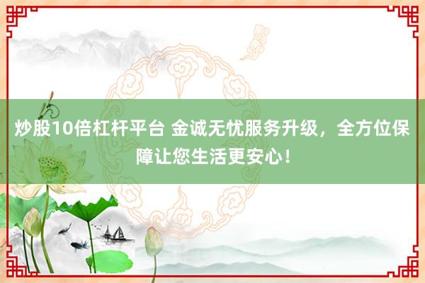炒股10倍杠杆平台 金诚无忧服务升级，全方位保障让您生活更安心！