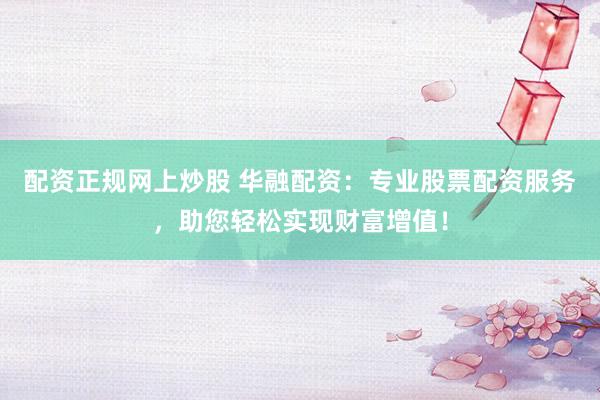 配资正规网上炒股 华融配资：专业股票配资服务，助您轻松实现财富增值！