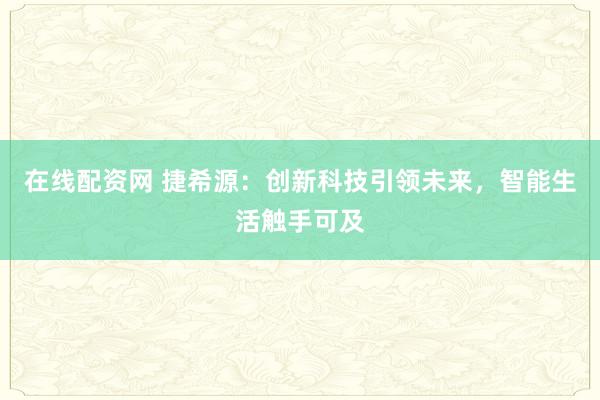 在线配资网 捷希源：创新科技引领未来，智能生活触手可及