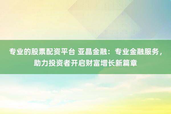 专业的股票配资平台 亚晶金融：专业金融服务，助力投资者开启财富增长新篇章