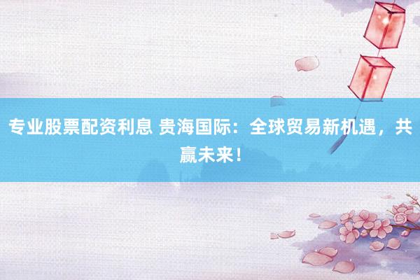 专业股票配资利息 贵海国际：全球贸易新机遇，共赢未来！