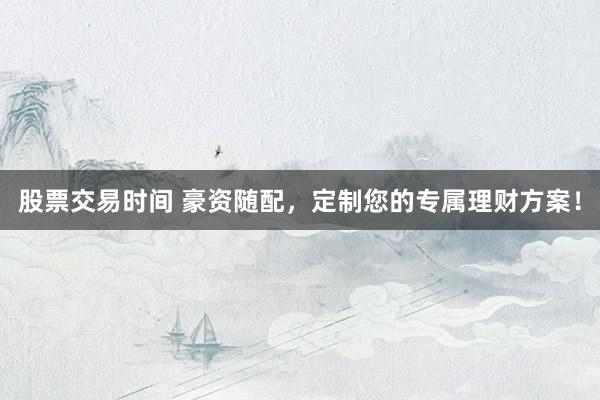 股票交易时间 豪资随配，定制您的专属理财方案！