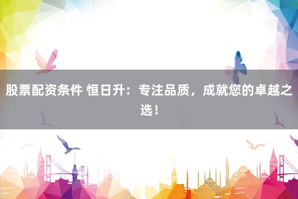 股票配资条件 恒日升：专注品质，成就您的卓越之选！