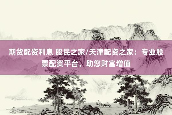 期货配资利息 股民之家/天津配资之家：专业股票配资平台，助您财富增值