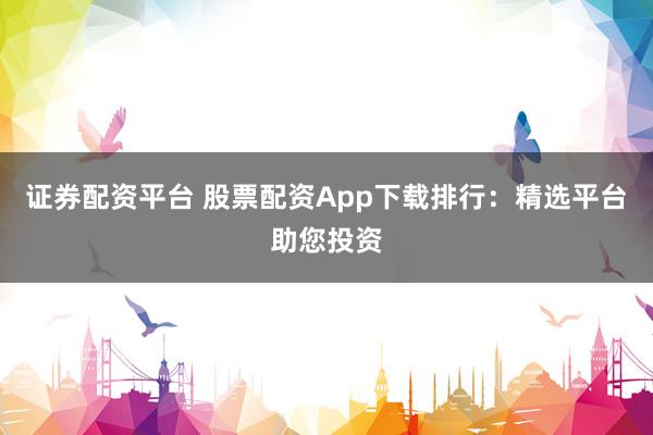 证券配资平台 股票配资App下载排行：精选平台助您投资