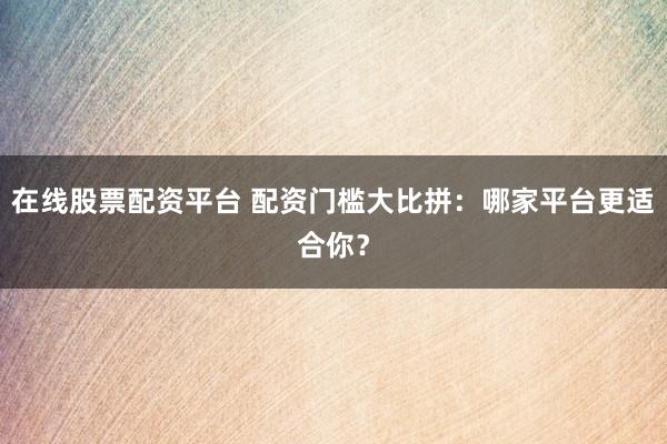 在线股票配资平台 配资门槛大比拼：哪家平台更适合你？