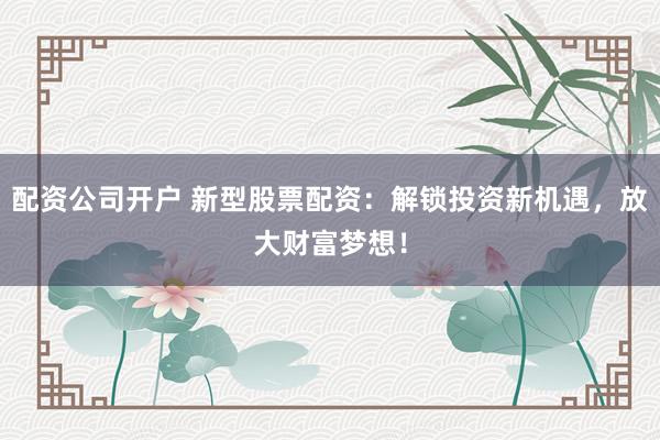 配资公司开户 新型股票配资：解锁投资新机遇，放大财富梦想！