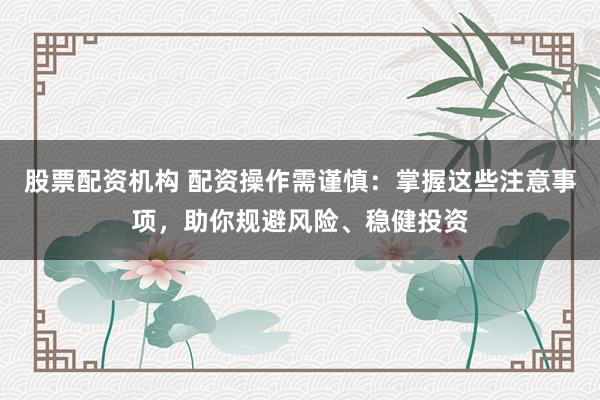 股票配资机构 配资操作需谨慎：掌握这些注意事项，助你规避风险、稳健投资
