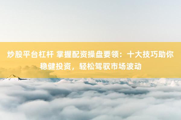 炒股平台杠杆 掌握配资操盘要领：十大技巧助你稳健投资，轻松驾驭市场波动