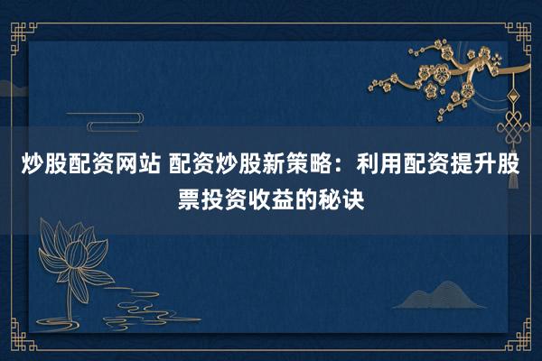 炒股配资网站 配资炒股新策略：利用配资提升股票投资收益的秘诀