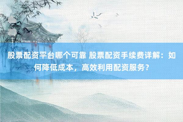 股票配资平台哪个可靠 股票配资手续费详解：如何降低成本，高效利用配资服务？