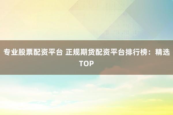 专业股票配资平台 正规期货配资平台排行榜：精选TOP