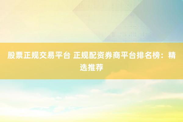 股票正规交易平台 正规配资券商平台排名榜：精选推荐