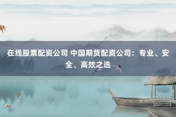 在线股票配资公司 中国期货配资公司：专业、安全、高效之选