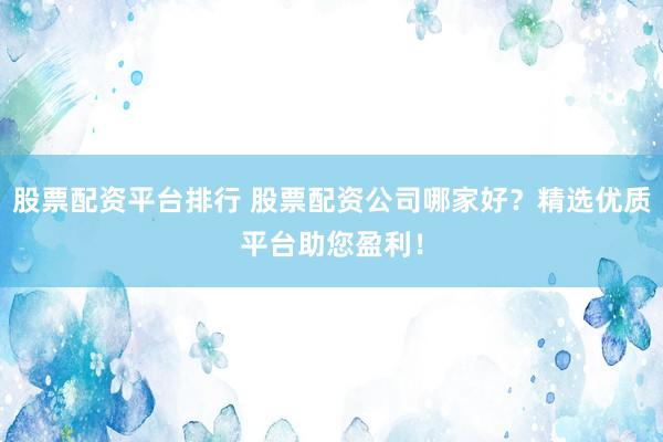 股票配资平台排行 股票配资公司哪家好？精选优质平台助您盈利！