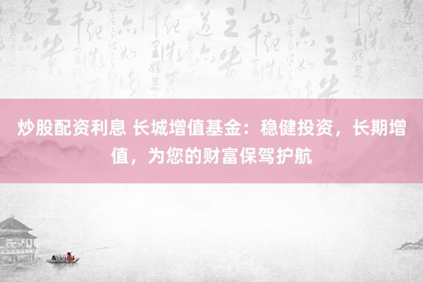 炒股配资利息 长城增值基金：稳健投资，长期增值，为您的财富保驾护航