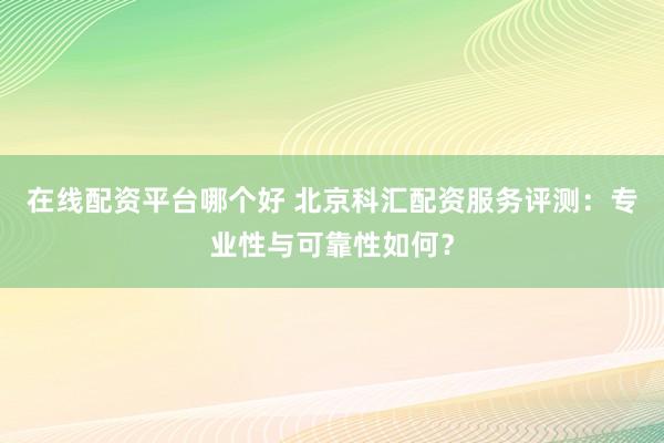 在线配资平台哪个好 北京科汇配资服务评测：专业性与可靠性如何？