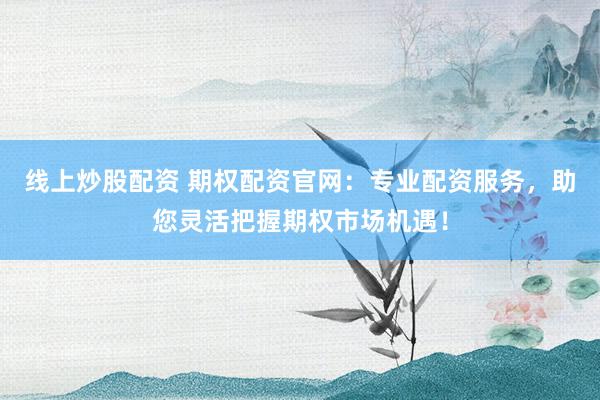 线上炒股配资 期权配资官网：专业配资服务，助您灵活把握期权市场机遇！