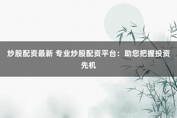 炒股配资最新 专业炒股配资平台：助您把握投资先机