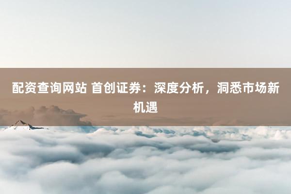 配资查询网站 首创证券：深度分析，洞悉市场新机遇