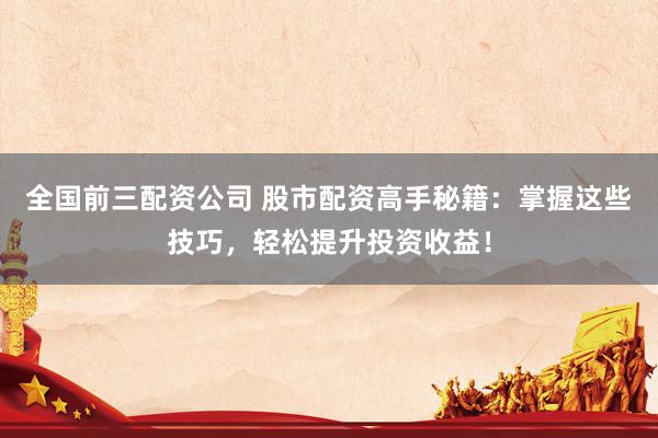 全国前三配资公司 股市配资高手秘籍:掌握这些技巧,轻松提升投资收益!