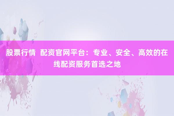 股票行情  配资官网平台：专业、安全、高效的在线配资服务首选之地