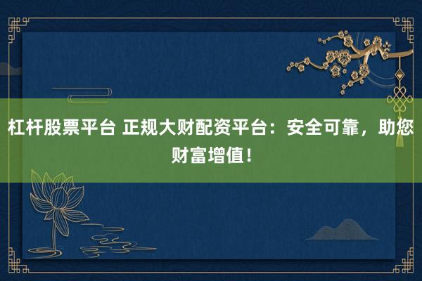 杠杆股票平台 正规大财配资平台：安全可靠，助您财富增值！