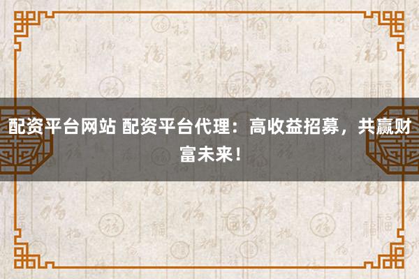 配资平台网站 配资平台代理：高收益招募，共赢财富未来！
