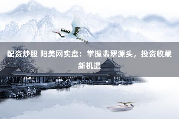配资炒股 阳美网实盘:掌握翡翠源头,投资收藏新机遇