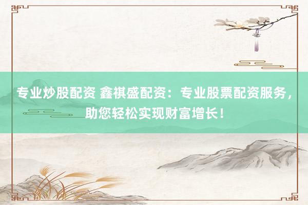 专业炒股配资 鑫祺盛配资：专业股票配资服务，助您轻松实现财富增长！
