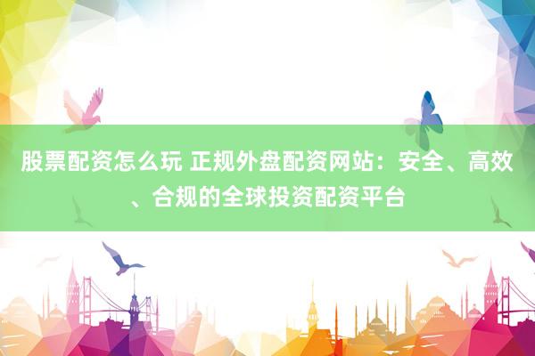 股票配资怎么玩 正规外盘配资网站：安全、高效、合规的全球投资配资平台