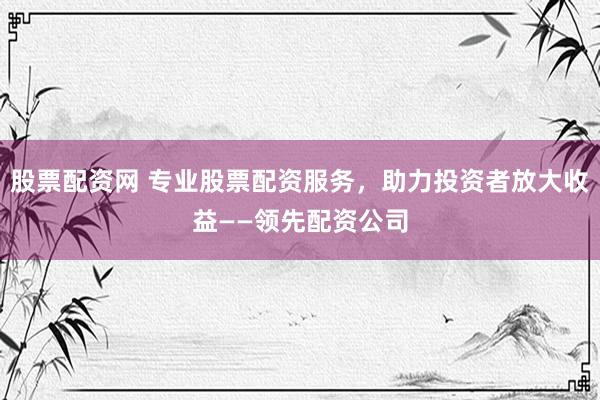 股票配资网 专业股票配资服务，助力投资者放大收益——领先配资公司