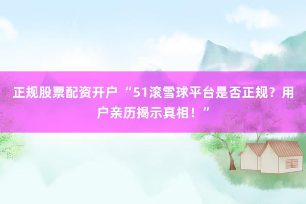 正规股票配资开户 “51滚雪球平台是否正规?用户亲历揭示真相!”