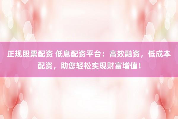 正规股票配资 低息配资平台：高效融资，低成本配资，助您轻松实现财富增值！