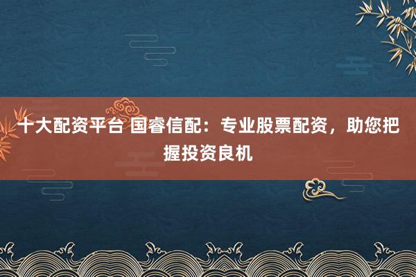 十大配资平台 国睿信配：专业股票配资，助您把握投资良机