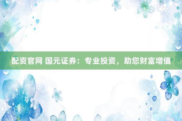 配资官网 国元证券：专业投资，助您财富增值