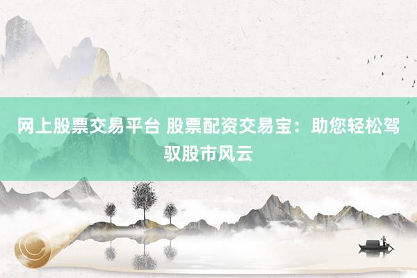 网上股票交易平台 股票配资交易宝：助您轻松驾驭股市风云