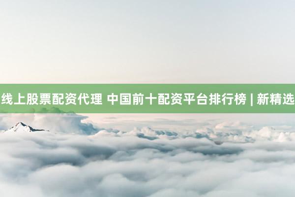 线上股票配资代理 中国前十配资平台排行榜 | 新精选