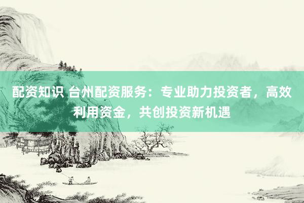 配资知识 台州配资服务：专业助力投资者，高效利用资金，共创投资新机遇