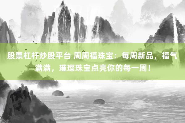 股票杠杆炒股平台 周周福珠宝：每周新品，福气满满，璀璨珠宝点亮你的每一周！